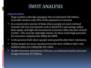 SWOT ANALYSIS
Opportunities
  Huge market is literally untapped. Out of estimated 320 million
  insurable markets only 20% of the population is insured.
 In a conservative society of India where people are more inclined
   towards risk free investments such as Bank FD’s and savings rather
   than equity and high risk investments insurance offers the best of both
   worlds – The security with high returns. So there exists high potential
   for insurance company like BAJAJ ALLIANZ.
 In the pension field where people want good life after their retirement.
 Indian people are more emotional towards their children that’s why
   children plans are selling like hot cakes.
 Health insurance and pension Schemes, an estimated market potential
   of approximately $15 billion.
 