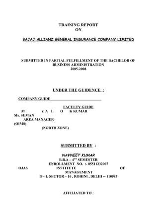 TRAINING REPORT
ON
BAJAJ ALLIANZ GENERAL INSURANCE COMPANY LIMITED
SUBMITTED IN PARTIAL FULFILLMENT OF THE BACHELOR OF
BUSINESS ADMINISTRATION
2005-2008
UNDER THE GUIDENCE :
COMPANY GUIDE
FACULTY GUIDE
M r. A L O K KUMAR
Ms. SUMAN
AREA MANAGER
(OIMS)
(NORTH ZONE)
SUBMITTED BY :
NAVNEET KUMAR
B.B.A – 4TH
SEMESTER
ENROLLMENT NO. :- 05511232007
OJAS INSTITUTE OF
MANAGEMENT
B – 1, SECTOR – 16 , ROHINI , DELHI -- 110085
AFFILIATED TO :
 