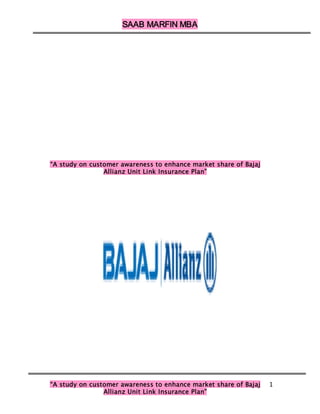 SAAB MARFIN MBA




“A study on customer awareness to enhance market share of Bajaj
                Allianz Unit Link Insurance Plan”




“A study on customer awareness to enhance market share of Bajaj   1
                Allianz Unit Link Insurance Plan”
 