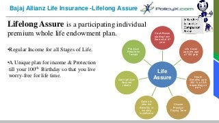 Bajaj Allianz Life Insurance -Lifelong Assure
Lifelong Assure is a participating individual
premium whole life endowment plan.
•Regular Income for all Stages of Life.
•A Unique plan for income & Protection
till your 100th Birthday so that you live
worry-free for life time.
Life
Assure
Cash Bonus
starting from
the end of 6th
year
Life Cover
upto the age
of 100 year
Death
Benefits upto
300 % of SA
depending on
PPT.
Choose
Premium
Paying Term
Option to
take the
Benefits in
monthly
Installment
Get high Sum
Assured
rebate
Premium
Rebate for
female
 