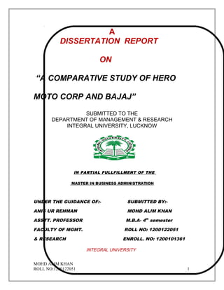 A
DISSERTATION REPORT
ON
“A COMPARATIVE STUDY OF HERO
MOTO CORP AND BAJAJ”
SUBMITTED TO THE
DEPARTMENT OF MANAGEMENT & RESEARCH
INTEGRAL UNIVERSITY, LUCKNOW
IN PARTIAL FULLFILLMENT OF THE
MASTER IN BUSINESS ADMINISTRATION
UNDER THE GUIDANCE OF:- SUBMITTED BY:-
ANIS UR REHMAN MOHD ALIM KHAN
ASSTT. PROFESSOR M.B.A- 4th
semester
FACULTY OF MGMT. ROLL NO: 1200122051
& RESEARCH ENROLL. NO: 1200101361
INTEGRAL UNIVERSITY
MOHD ALIM KHAN
ROLL NO:1200122051 1
 