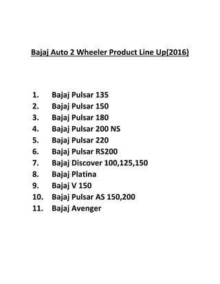 Bajaj Auto 2 Wheeler Product Line Up(2016)
1. Bajaj Pulsar 135
2. Bajaj Pulsar 150
3. Bajaj Pulsar 180
4. Bajaj Pulsar 200 NS
5. Bajaj Pulsar 220
6. Bajaj Pulsar RS200
7. Bajaj Discover 100,125,150
8. Bajaj Platina
9. Bajaj V 150
10. Bajaj Pulsar AS 150,200
11. Bajaj Avenger
 