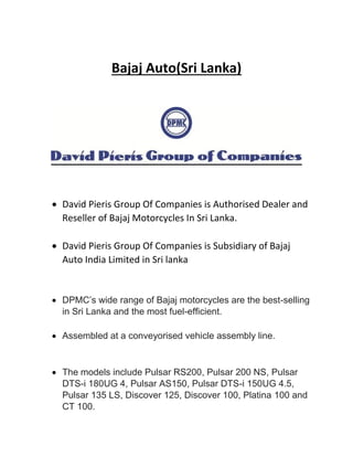 Bajaj Auto(Sri Lanka)
 David Pieris Group Of Companies is Authorised Dealer and
Reseller of Bajaj Motorcycles In Sri Lanka.
 David Pieris Group Of Companies is Subsidiary of Bajaj
Auto India Limited in Sri lanka
 DPMC’s wide range of Bajaj motorcycles are the best-selling
in Sri Lanka and the most fuel-efficient.
 Assembled at a conveyorised vehicle assembly line.
 The models include Pulsar RS200, Pulsar 200 NS, Pulsar
DTS-i 180UG 4, Pulsar AS150, Pulsar DTS-i 150UG 4.5,
Pulsar 135 LS, Discover 125, Discover 100, Platina 100 and
CT 100.
 
