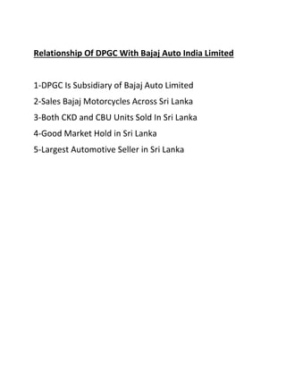 Relationship Of DPGC With Bajaj Auto India Limited
1-DPGC Is Subsidiary of Bajaj Auto Limited
2-Sales Bajaj Motorcycles Across Sri Lanka
3-Both CKD and CBU Units Sold In Sri Lanka
4-Good Market Hold in Sri Lanka
5-Largest Automotive Seller in Sri Lanka
 
