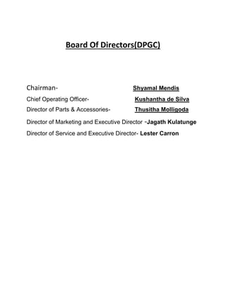 Board Of Directors(DPGC)
Chairman- Shyamal Mendis
Chief Operating Officer- Kushantha de Silva
Director of Parts & Accessories- Thusitha Molligoda
Director of Marketing and Executive Director -Jagath Kulatunge
Director of Service and Executive Director- Lester Carron
 