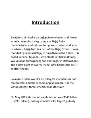 Introduction
Bajaj Auto Limited is an Indian two-wheeler and three-
wheeler manufacturing company. Bajaj Auto
manufactures and sells motorcycles, scooters and auto
rickshaws. Bajaj Auto is a part of the Bajaj Group. It was
founded by Jamnalal Bajaj in Rajasthan in the 1940s. It is
based in Pune, Mumbai, with plants in Chakan (Pune),
Waluj (near Aurangabad) and Pantnagar in Uttarakhand.
The oldest plant at Akurdi (Pune) now houses the R&D
centre 'Ahead'.
Bajaj Auto is the world's sixth-largest manufacturer of
motorcycles and the second-largest in India. It is the
world’s largest three-wheeler manufacturer.
On May 2015, its market capitalization was ₹640 billion
(US$9.5 billion), making it India's 23rd largest publicly
 