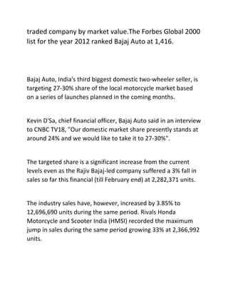 traded company by market value.The Forbes Global 2000
list for the year 2012 ranked Bajaj Auto at 1,416.
Bajaj Auto, India's third biggest domestic two-wheeler seller, is
targeting 27-30% share of the local motorcycle market based
on a series of launches planned in the coming months.
Kevin D'Sa, chief financial officer, Bajaj Auto said in an interview
to CNBC TV18, "Our domestic market share presently stands at
around 24% and we would like to take it to 27-30%".
The targeted share is a significant increase from the current
levels even as the Rajiv Bajaj-led company suffered a 3% fall in
sales so far this financial (till February end) at 2,282,371 units.
The industry sales have, however, increased by 3.85% to
12,696,690 units during the same period. Rivals Honda
Motorcycle and Scooter India (HMSI) recorded the maximum
jump in sales during the same period growing 33% at 2,366,992
units.
 