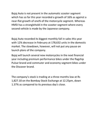 Bajaj Auto is not present in the automatic scooter segment
which has so far this year recorded a growth of 16% as against a
near-flat growth of one% of the motorcycle segment. Whereas
HMSI has a stranglehold in the scooter segment where every
second vehicle is made by the Japanese company.
Bajaj Auto recorded its biggest monthly fall in sales this year
with 12% decrease in February at 178,632 units in the domestic
market. The slowdown, however, will not put any pause on
launch plans of the company.
Bajaj will launch several new motorcycles in the next financial
year including premium performance bikes under the flagship
Pulsar brand and commuter and economy segment bikes under
the Discover brand.
The company's stock is trading at a three months low at Rs
1,827.10 on the Bombay Stock Exchange at 12.25pm, down
1.37% as compared to its previous day's close.
 