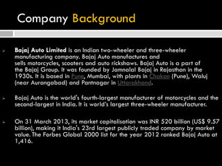 Company Background
 Bajaj Auto Limited is an Indian two-wheeler and three-wheeler
manufacturing company. Bajaj Auto manufactures and
sells motorcycles, scooters and auto rickshaws. Bajaj Auto is a part of
the Bajaj Group. It was founded by Jamnalal Bajaj in Rajasthan in the
1930s. It is based in Pune, Mumbai, with plants in Chakan (Pune), Waluj
(near Aurangabad) and Pantnagar in Uttarakhand.
 Bajaj Auto is the world's fourth-largest manufacturer of motorcycles and the
second-largest in India. It is world’s largest three-wheeler manufacturer.
 On 31 March 2013, its market capitalisation was INR 520 billion (US$ 9.57
billion), making it India's 23rd largest publicly traded company by market
value. The Forbes Global 2000 list for the year 2012 ranked Bajaj Auto at
1,416.
 