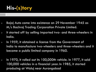 His-(s)tory
 Bajaj Auto came into existence on 29 November 1945 as
M/s Bachraj Trading Corporation Private Limited.
 It started off by selling imported two- and three-wheelers in
India.
 In 1959, it obtained a license from the Government of
India to manufacture two-wheelers and three-wheelers and it
became a public limited company in 1960.
 In 1970, it rolled out its 100,000th vehicle. In 1977, it sold
100,000 vehicles in a financial year. In 1985, it started
producing at Waluj near Aurangabad
 