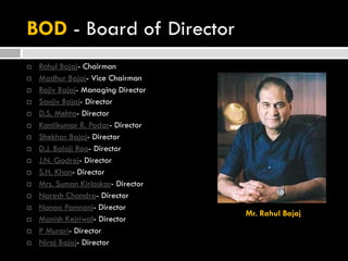 BOD - Board of Director
 Rahul Bajaj- Chairman
 Madhur Bajaj- Vice Chairman
 Rajiv Bajaj- Managing Director
 Sanjiv Bajaj- Director
 D.S. Mehta- Director
 Kantikumar R. Podar- Director
 Shekhar Bajaj- Director
 D.J. Balaji Rao- Director
 J.N. Godrej- Director
 S.H. Khan- Director
 Mrs. Suman Kirloskar- Director
 Naresh Chandra- Director
 Nanoo Pamnani- Director
 Manish Kejriwal- Director
 P Murari- Director
 Niraj Bajaj- Director
Mr. Rahul Bajaj
 