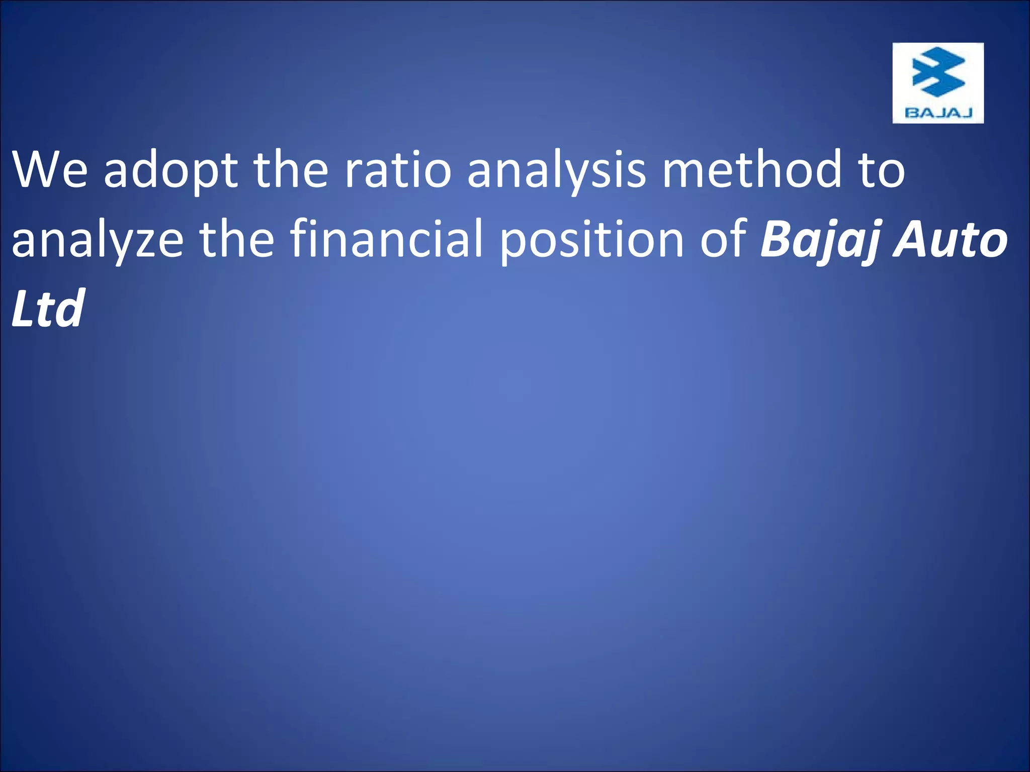 We adopt the ratio analysis method to analyze the financial position of  Bajaj Auto Ltd . 