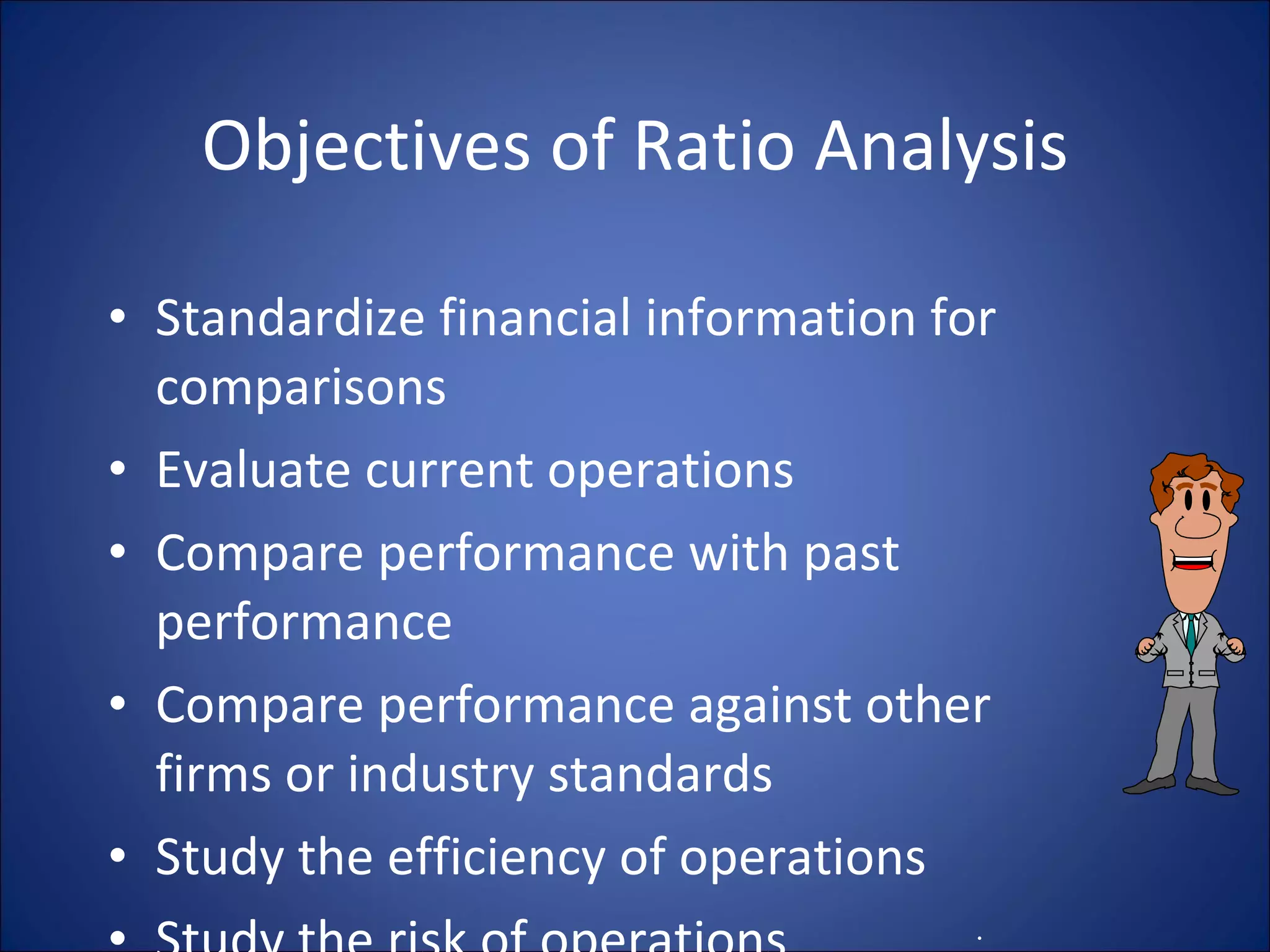 Objectives of Ratio Analysis Standardize financial information for comparisons Evaluate current operations Compare performance with past performance Compare performance against other firms or industry standards Study the efficiency of operations Study the risk of operations . 