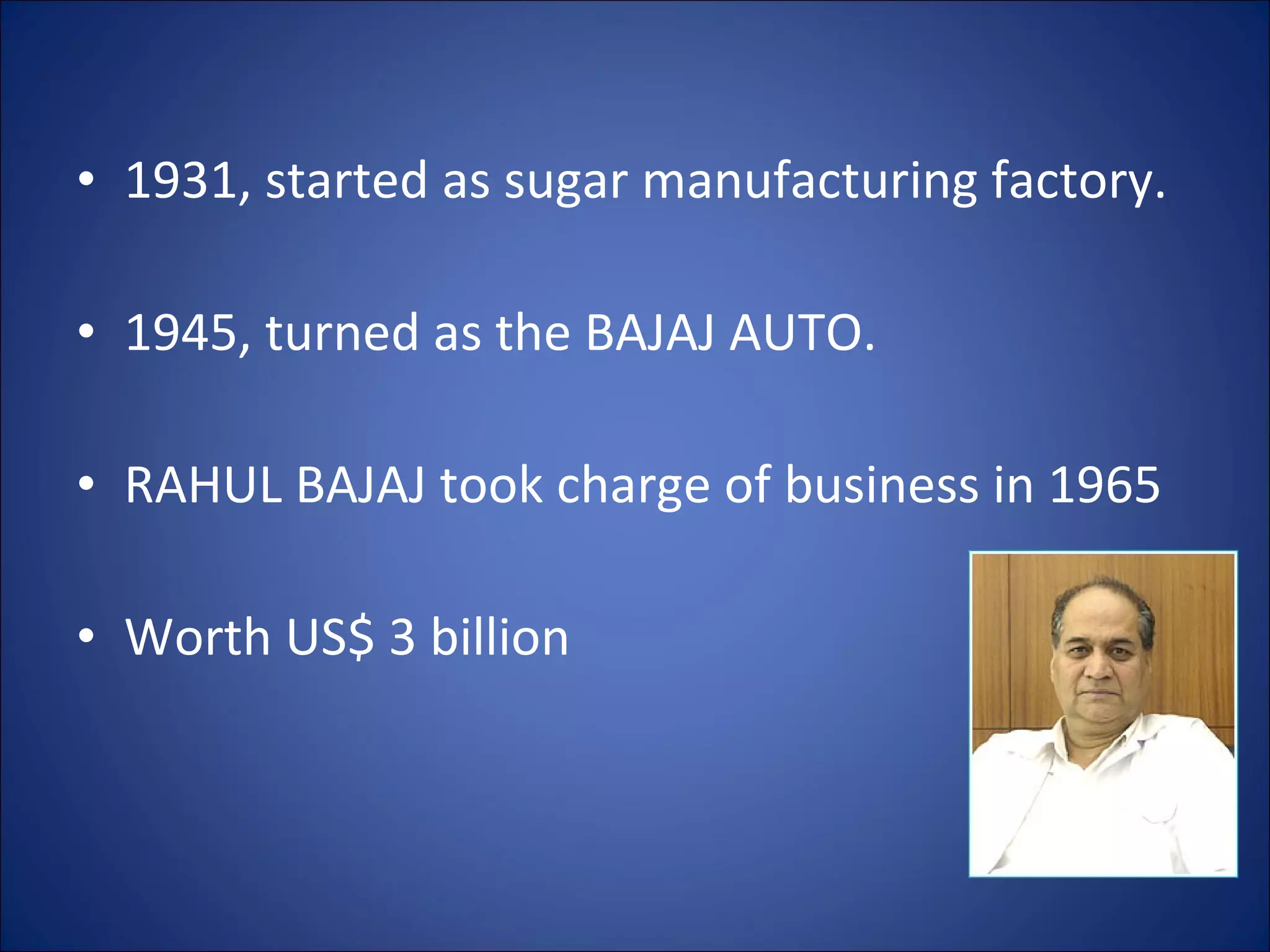 1931, started as sugar manufacturing factory. 1945, turned as the BAJAJ AUTO. RAHUL BAJAJ took charge of business in 1965 Worth US$ 3 billion  