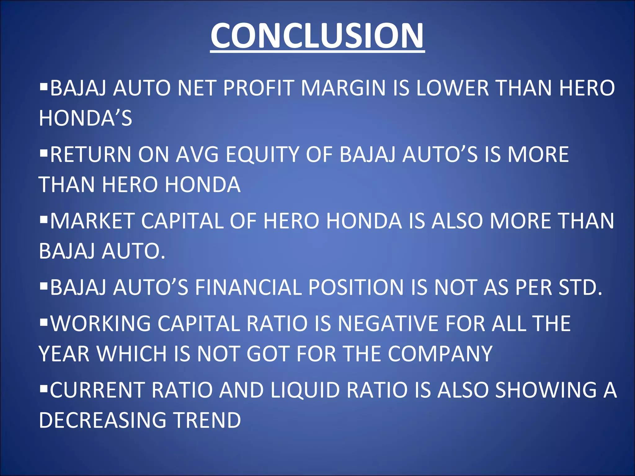 CONCLUSION BAJAJ AUTO NET PROFIT MARGIN IS LOWER THAN HERO HONDA’S  RETURN ON AVG EQUITY OF BAJAJ AUTO’S IS MORE THAN HERO HONDA  MARKET CAPITAL OF HERO HONDA IS ALSO MORE THAN BAJAJ AUTO. BAJAJ AUTO’S FINANCIAL POSITION IS NOT AS PER STD. WORKING CAPITAL RATIO IS NEGATIVE FOR ALL THE YEAR WHICH IS NOT GOT FOR THE COMPANY CURRENT RATIO AND LIQUID RATIO IS ALSO SHOWING A DECREASING TREND 