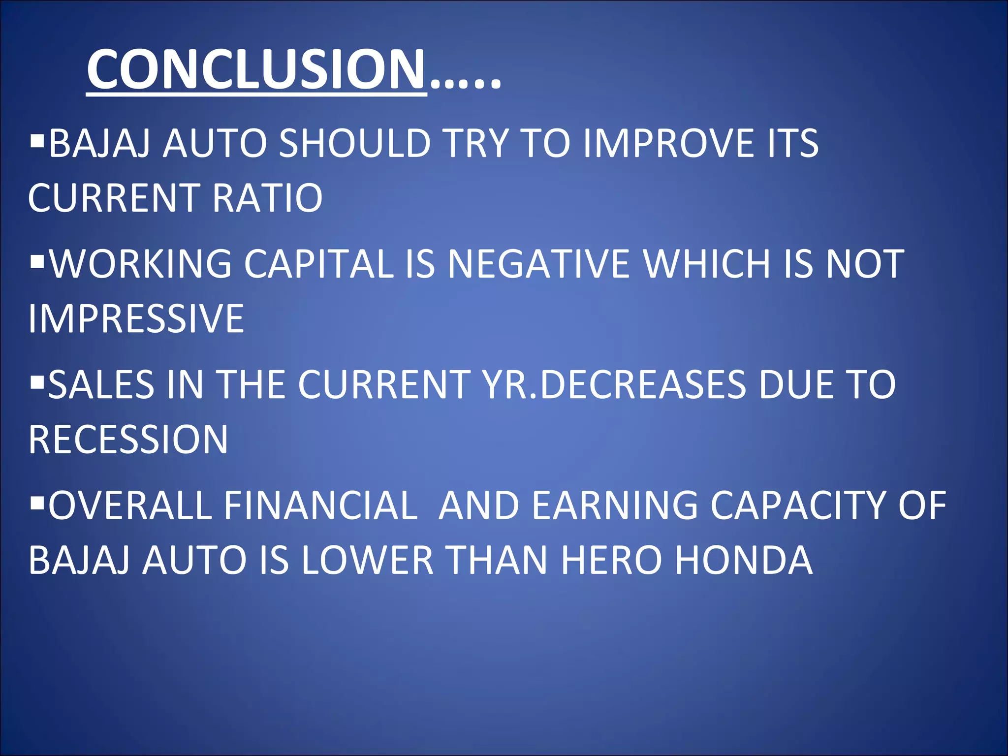 CONCLUSION ….. BAJAJ AUTO SHOULD TRY TO IMPROVE ITS CURRENT RATIO WORKING CAPITAL IS NEGATIVE WHICH IS NOT IMPRESSIVE  SALES IN THE CURRENT YR.DECREASES DUE TO RECESSION OVERALL FINANCIAL  AND EARNING CAPACITY OF BAJAJ AUTO IS LOWER THAN HERO HONDA 