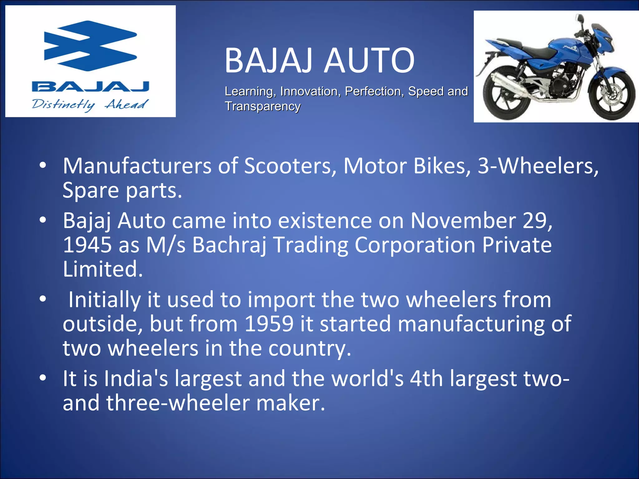 BAJAJ AUTO Manufacturers of Scooters, Motor Bikes, 3-Wheelers, Spare parts. Bajaj Auto came into existence on November 29, 1945 as M/s Bachraj Trading Corporation Private Limited. Initially it used to import the two wheelers from outside, but from 1959 it started manufacturing of two wheelers in the country.  It is India's largest and the world's 4th largest two- and three-wheeler maker.  Learning, Innovation, Perfection, Speed and Transparency 