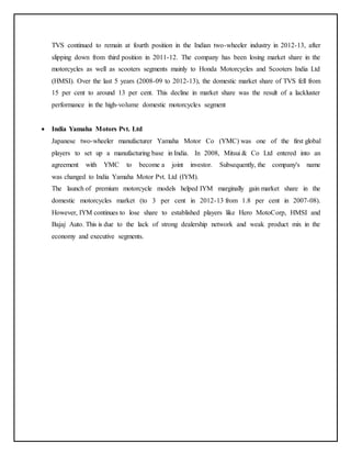 TVS continued to remain at fourth position in the Indian two-wheeler industry in 2012-13, after 
slipping down from third position in 2011-12. The company has been losing market share in the 
motorcycles as well as scooters segments mainly to Honda Motorcycles and Scooters India Ltd 
(HMSI). Over the last 5 years (2008-09 to 2012-13), the domestic market share of TVS fell from 
15 per cent to around 13 per cent. This decline in market share was the result of a lackluster 
performance in the high-volume domestic motorcycles segment 
 India Yamaha Motors Pvt. Ltd 
Japanese two-wheeler manufacturer Yamaha Motor Co (YMC) was one of the first global 
players to set up a manufacturing base in India. In 2008, Mitsui & Co Ltd entered into an 
agreement with YMC to become a joint investor. Subsequently, the company's name 
was changed to India Yamaha Motor Pvt. Ltd (IYM). 
The launch of premium motorcycle models helped IYM marginally gain market share in the 
domestic motorcycles market (to 3 per cent in 2012-13 from 1.8 per cent in 2007-08). 
However, IYM continues to lose share to established players like Hero MotoCorp, HMSI and 
Bajaj Auto. This is due to the lack of strong dealership network and weak product mix in the 
economy and executive segments. 
 