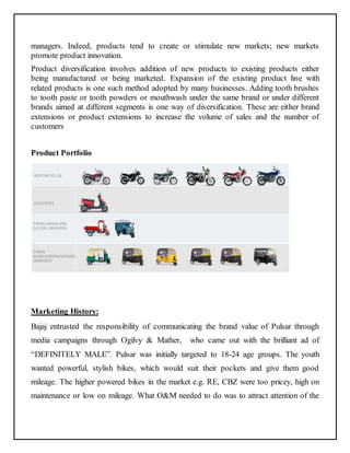 managers. Indeed, products tend to create or stimulate new markets; new markets 
promote product innovation. 
Product diversification involves addition of new products to existing products either 
being manufactured or being marketed. Expansion of the existing product line with 
related products is one such method adopted by many businesses. Adding tooth brushes 
to tooth paste or tooth powders or mouthwash under the same brand or under different 
brands aimed at different segments is one way of diversification. These are either brand 
extensions or product extensions to increase the volume of sales and the number of 
customers 
Product Portfolio 
Marketing History: 
Bajaj entrusted the responsibility of communicating the brand value of Pulsar through 
media campaigns through Ogilvy & Mather, who came out with the brilliant ad of 
“DEFINITELY MALE”. Pulsar was initially targeted to 18-24 age groups. The youth 
wanted powerful, stylish bikes, which would suit their pockets and give them good 
mileage. The higher powered bikes in the market e.g. RE, CBZ were too pricey, high on 
maintenance or low on mileage. What O&M needed to do was to attract attention of the 
 