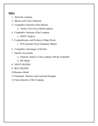 Index 
1. About the company 
2. Mission and Vision Statement 
3. Competitive Structure of the Industry 
a. Porter’s Five Force Model Analysis 
4. Competitive Structure of the Company 
a. SWOT Analysis 
5. Competitiveness and Position of Major Rivals 
a. EFE (External Factor Evaluation Matrix) 
6. Competitive Advantages of the firm 
7. Internal Assessment 
a. Financial Analysis of the company with the competitor 
b. IFE Matrix 
8. SWOT MATRIX 
9. BCG MATRIX 
10. Business Model 
11. Functional , Business and corporate Strategies 
12. Future direction of the Company 
 