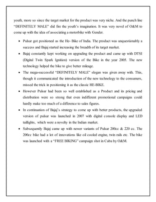 youth, more so since the target market for the product was very niche. And the punch line 
“DEFINITELY MALE” did fire the youth’s imagination. It was very novel of O&M to 
come up with the idea of associating a motorbike with Gender. 
 Pulsar got positioned as the He- Bike of India. The product was unquestionably a 
success and Bajaj started increasing the breadth of its target market. 
 Bajaj constantly kept working on upgrading the product and came up with DTSI 
(Digital Twin Spark Ignition) version of the Bike in the year 2005. The new 
technology helped the bike to give better mileage. 
 The mega-successful “DEFINITELY MALE” slogan was given away with. This, 
though it communicated the introduction of the new technology to the consumers, 
missed the trick in positioning it as the classic HE-BIKE. 
 However Pulsar had been so well established as a Product and its pricing and 
distribution were so strong that even indifferent promotional campaigns could 
hardly make too much of a difference to sales figures. 
 In continuation of Bajaj’s strategy to come up with better products, the upgraded 
version of pulsar was launched in 2007 with digital console display and LED 
taillights, which were a novelty in the Indian market. 
 Subsequently Bajaj came up with newer variants of Pulsar 200cc & 220 cc. The 
200cc bike had a lot of innovations like oil cooled engine, twin rails etc. The bike 
was launched with a “FREE BIKING” campaign shot in Cuba by O&M. 
 