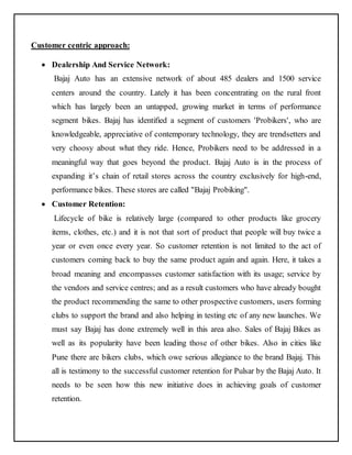 Customer centric approach: 
 Dealership And Service Network: 
Bajaj Auto has an extensive network of about 485 dealers and 1500 service 
centers around the country. Lately it has been concentrating on the rural front 
which has largely been an untapped, growing market in terms of performance 
segment bikes. Bajaj has identified a segment of customers 'Probikers', who are 
knowledgeable, appreciative of contemporary technology, they are trendsetters and 
very choosy about what they ride. Hence, Probikers need to be addressed in a 
meaningful way that goes beyond the product. Bajaj Auto is in the process of 
expanding it’s chain of retail stores across the country exclusively for high-end, 
performance bikes. These stores are called "Bajaj Probiking". 
 Customer Retention: 
Lifecycle of bike is relatively large (compared to other products like grocery 
items, clothes, etc.) and it is not that sort of product that people will buy twice a 
year or even once every year. So customer retention is not limited to the act of 
customers coming back to buy the same product again and again. Here, it takes a 
broad meaning and encompasses customer satisfaction with its usage; service by 
the vendors and service centres; and as a result customers who have already bought 
the product recommending the same to other prospective customers, users forming 
clubs to support the brand and also helping in testing etc of any new launches. We 
must say Bajaj has done extremely well in this area also. Sales of Bajaj Bikes as 
well as its popularity have been leading those of other bikes. Also in cities like 
Pune there are bikers clubs, which owe serious allegiance to the brand Bajaj. This 
all is testimony to the successful customer retention for Pulsar by the Bajaj Auto. It 
needs to be seen how this new initiative does in achieving goals of customer 
retention. 
 