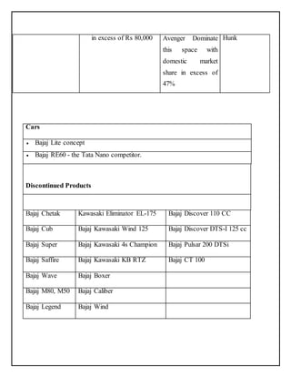 in excess of Rs 80,000 Avenger Dominate 
this space with 
domestic market 
share in excess of 
47% 
Hunk 
Cars 
 Bajaj Lite concept 
 Bajaj RE60 - the Tata Nano competitor. 
Discontinued Products 
Bajaj Chetak Kawasaki Eliminator EL-175 Bajaj Discover 110 CC 
Bajaj Cub Bajaj Kawasaki Wind 125 Bajaj Discover DTS-I 125 cc 
Bajaj Super Bajaj Kawasaki 4s Champion Bajaj Pulsar 200 DTSi 
Bajaj Saffire Bajaj Kawasaki KB RTZ Bajaj CT 100 
Bajaj Wave Bajaj Boxer 
Bajaj M80, M50 Bajaj Caliber 
Bajaj Legend Bajaj Wind 
 