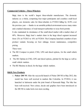 Commercial Vehicles - Three-Wheelers 
Bajaj Auto is the world’s largest three-wheeler manufacturer. The domestic 
industry as a whole, comprising four major participants and countless small local 
players, saw domestic sales for three-wheelers in FY2014 falling by 10.9% over 
the previous year — thanks to an unstable political environment across many states 
and a marked reluctance of road transport authorities to issue fresh permits 
It also maintained its dominance of the small diesel market with a market share of 
68%. Moreover, Bajaj Auto’s market share in the large diesel segment increased 
from 12% in FY2013 to 16% in FY2014. The Company launched a number of new 
product variants focusing on best mileage, lowest maintenance, competitive 
pricing. 
These were: 
 The RE Compact in petrol, CNG, LPG and diesel options, for the small vehicle 
markets. 
 The RE Optima in CNG, LPG and diesel options, pitched for the large as well as 
small vehicle markets. 
 The RE Maxima in diesel, for the large vehicle markets. 
R&D: New Products 
1. Pulsar 200 NS After the successful launch of Pulsar 200 NS in May 2012, this 
model has been well received in markets like Colombia. In FY2014, it was 
launched in Indonesia under the joint brand of Kawasaki Bajaj. The bike has 
been well received. New colour, decals and graphics have been introduced on 
the 200 NS to make look even more exciting. 
 