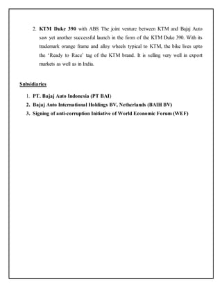 2. KTM Duke 390 with ABS The joint venture between KTM and Bajaj Auto 
saw yet another successful launch in the form of the KTM Duke 390. With its 
trademark orange frame and alloy wheels typical to KTM, the bike lives upto 
the ‘Ready to Race’ tag of the KTM brand. It is selling very well in export 
markets as well as in India. 
Subsidiaries 
1. PT. Bajaj Auto Indonesia (PT BAI) 
2. Bajaj Auto International Holdings BV, Netherlands (BAIH BV) 
3. Signing of anti-corruption Initiative of World Economic Forum (WEF) 
 