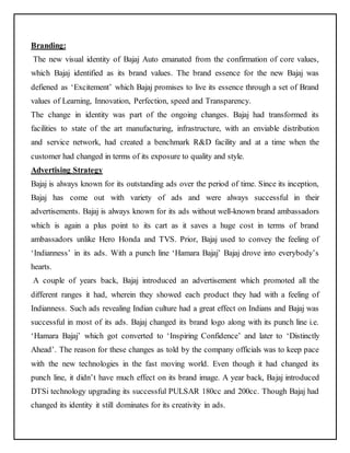 Branding: 
The new visual identity of Bajaj Auto emanated from the confirmation of core values, 
which Bajaj identified as its brand values. The brand essence for the new Bajaj was 
defiened as ‘Excitement’ which Bajaj promises to live its essence through a set of Brand 
values of Learning, Innovation, Perfection, speed and Transparency. 
The change in identity was part of the ongoing changes. Bajaj had transformed its 
facilities to state of the art manufacturing, infrastructure, with an enviable distribution 
and service network, had created a benchmark R&D facility and at a time when the 
customer had changed in terms of its exposure to quality and style. 
Advertising Strategy 
Bajaj is always known for its outstanding ads over the period of time. Since its inception, 
Bajaj has come out with variety of ads and were always successful in their 
advertisements. Bajaj is always known for its ads without well-known brand ambassadors 
which is again a plus point to its cart as it saves a huge cost in terms of brand 
ambassadors unlike Hero Honda and TVS. Prior, Bajaj used to convey the feeling of 
‘Indianness’ in its ads. With a punch line ‘Hamara Bajaj’ Bajaj drove into everybody’s 
hearts. 
A couple of years back, Bajaj introduced an advertisement which promoted all the 
different ranges it had, wherein they showed each product they had with a feeling of 
Indianness. Such ads revealing Indian culture had a great effect on Indians and Bajaj was 
successful in most of its ads. Bajaj changed its brand logo along with its punch line i.e. 
‘Hamara Bajaj’ which got converted to ‘Inspiring Confidence’ and later to ‘Distinctly 
Ahead’. The reason for these changes as told by the company officials was to keep pace 
with the new technologies in the fast moving world. Even though it had changed its 
punch line, it didn’t have much effect on its brand image. A year back, Bajaj introduced 
DTSi technology upgrading its successful PULSAR 180cc and 200cc. Though Bajaj had 
changed its identity it still dominates for its creativity in ads. 
 