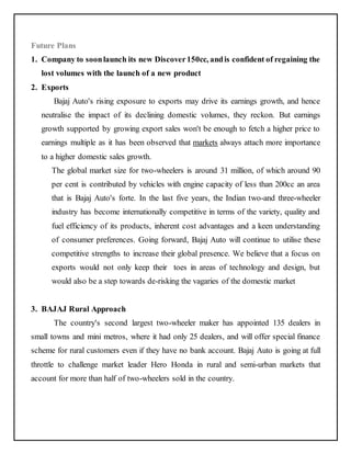 Future Plans 
1. Company to soon launch its new Discover 150cc, and is confident of regaining the 
lost volumes with the launch of a new product 
2. Exports 
Bajaj Auto's rising exposure to exports may drive its earnings growth, and hence 
neutralise the impact of its declining domestic volumes, they reckon. But earnings 
growth supported by growing export sales won't be enough to fetch a higher price to 
earnings multiple as it has been observed that markets always attach more importance 
to a higher domestic sales growth. 
The global market size for two-wheelers is around 31 million, of which around 90 
per cent is contributed by vehicles with engine capacity of less than 200cc an area 
that is Bajaj Auto's forte. In the last five years, the Indian two-and three-wheeler 
industry has become internationally competitive in terms of the variety, quality and 
fuel efficiency of its products, inherent cost advantages and a keen understanding 
of consumer preferences. Going forward, Bajaj Auto will continue to utilise these 
competitive strengths to increase their global presence. We believe that a focus on 
exports would not only keep their toes in areas of technology and design, but 
would also be a step towards de-risking the vagaries of the domestic market 
3. BAJAJ Rural Approach 
The country's second largest two-wheeler maker has appointed 135 dealers in 
small towns and mini metros, where it had only 25 dealers, and will offer special finance 
scheme for rural customers even if they have no bank account. Bajaj Auto is going at full 
throttle to challenge market leader Hero Honda in rural and semi-urban markets that 
account for more than half of two-wheelers sold in the country. 
 