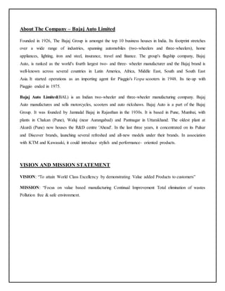 About The Company – Bajaj Auto Limited 
Founded in 1926, The Bajaj Group is amongst the top 10 business houses in India. Its footprint stretches 
over a wide range of industries, spanning automobiles (two-wheelers and three-wheelers), home 
appliances, lighting, iron and steel, insurance, travel and finance. The group's flagship company, Bajaj 
Auto, is ranked as the world's fourth largest two- and three- wheeler manufacturer and the Bajaj brand is 
well-known across several countries in Latin America, Africa, Middle East, South and South East 
Asia. It started operations as an importing agent for Piaggio's Vespa scooters in 1948. Its tie-up with 
Piaggio ended in 1975. 
Bajaj Auto Limited(BAL) is an Indian two-wheeler and three-wheeler manufacturing company. Bajaj 
Auto manufactures and sells motorcycles, scooters and auto rickshaws. Bajaj Auto is a part of the Bajaj 
Group. It was founded by Jamnalal Bajaj in Rajasthan in the 1930s. It is based in Pune, Mumbai, with 
plants in Chakan (Pune), Waluj (near Aurangabad) and Pantnagar in Uttarakhand. The oldest plant at 
Akurdi (Pune) now houses the R&D centre 'Ahead'. In the last three years, it concentrated on its Pulsar 
and Discover brands, launching several refreshed and all-new models under their brands. In association 
with KTM and Kawasaki, it could introduce stylish and performance- oriented products. 
VISION AND MISSION STATEMENT 
VISION: “To attain World Class Excellency by demonstrating Value added Products to customers” 
MISSION: “Focus on value based manufacturing Continual Improvement Total elimination of wastes 
Pollution free & safe environment. 
 