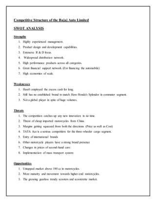 Competitive Structure of the Bajaj Auto Limited 
SWOT ANALYSIS 
Strengths 
1. Highly experienced management. 
2. Product design and development capabilities. 
3. Extensive R & D focus. 
4. Widespread distribution network. 
5. High performance products across all categories. 
6. Great financial support network (For financing the automobile) 
7. High economies of scale. 
Weaknesses 
1. Hasn't employed the excess cash for long. 
2. Still has no established brand to match Hero Honda's Splendor in commuter segment. 
3. Not a global player in spite of huge volumes. 
Threats 
1. The competition catches-up any new innovation in no time. 
2. Threat of cheap imported motorcycles from China. 
3. Margins getting squeezed from both the directions (Price as well as Cost) 
4. TATA Ace is a serious competition for the three-wheeler cargo segment. 
5. Entry of international brands 
6. Other motorcycle players have a strong brand presence 
7. Changes in prices of second-hand cars: 
8. Implementation of mass transport system: 
Opportunities 
1. Untapped market above 180 cc in motorcycles. 
2. More maturity and movement towards higher-end motorcycles. 
3. The growing gearless trendy scooters and scooterette market. 
 