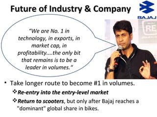 Future of Industry & CompanyFuture of Industry & Company
• Take longer route to become #1 in volumes.
Re-entry into the entry-level marketRe-entry into the entry-level market
Return to scootersReturn to scooters, but only after Bajaj reaches a
"dominant" global share in bikes.
“We are No. 1 in
technology, in exports, in
market cap, in
profitability....the only bit
that remains is to be a
leader in volumes.“
 