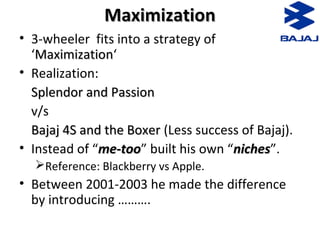 MaximizationMaximization
• 3-wheeler fits into a strategy of
‘MaximizationMaximization‘
• Realization:
Splendor and PassionSplendor and Passion
v/s
Bajaj 4S and the BoxerBajaj 4S and the Boxer (Less success of Bajaj).
• Instead of “me-toome-too” built his own “nichesniches”.
Reference: Blackberry vs Apple.
• Between 2001-2003 he made the difference
by introducing ……….
 