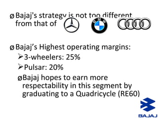 øBajaj's strategy is not too different
from that of
øBajaj’s Highest operating margins:
3-wheelers: 25%
Pulsar: 20%
øBajaj hopes to earn more
respectability in this segment by
graduating to a Quadricycle (RE60)
 