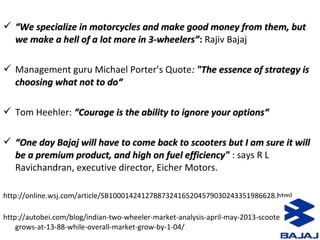  ““We specialize in motorcycles and make good money from them, butWe specialize in motorcycles and make good money from them, but
we make a hell of a lot more in 3-wheelers”we make a hell of a lot more in 3-wheelers”: Rajiv Bajaj
 Management guru Michael Porter’s Quote:: "The essence of strategy is"The essence of strategy is
choosing what not to do“choosing what not to do“
 Tom Heehler: “Courage is the ability to ignore your options““Courage is the ability to ignore your options“
 ““One day Bajaj will have to come back to scooters but I am sure it willOne day Bajaj will have to come back to scooters but I am sure it will
be a premium product, and high on fuel efficiency"be a premium product, and high on fuel efficiency" : says R L
Ravichandran, executive director, Eicher Motors.
http://online.wsj.com/article/SB10001424127887324165204579030243351986628.html
http://autobei.com/blog/indian-two-wheeler-market-analysis-april-may-2013-scooter-segment-
grows-at-13-88-while-overall-market-grow-by-1-04/
 
