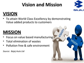 Vision and MissionVision and Mission
VISIONVISION
• To attain World Class Excellency by demonstrating
Value added products to customers
MISSIONMISSION
• Focus on value based manufacturing
• Total elimination of wastes
• Pollution free & safe environment
Source: Bajaj Auto Ltd
 