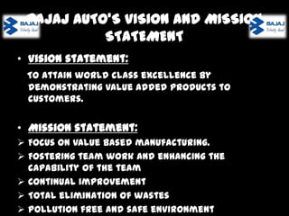 BAJAJ AUTO’S VISION AND MISSION
STATEMENT
• Vision statement:
To attain world class excellence by demonstrating value added
products to customers.

• Mission statement:






Focus on value based manufacturing.
Fostering team work and enhancing the capability of the team
Continual improvement
Total elimination of wastes
Pollution free and safe environment

 