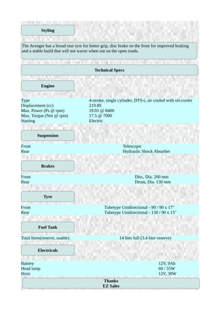 ENGINE
Type 4-stroke, single cylinder, DTS-i, air cooled with oil-cooler
Displacement (cc) 219.89
Max. Power (Ps @ rpm) 19.03 @ 8400
Max. Torque (Nm @ rpm) 17.5 @ 7000
Starting Electric
Front Telescopic
Rear Hydraulic Shock Absorber
Front Disc, Dia. 260 mm
Rear Drum, Dia. 130 mm
Front Tubetype Unidirectional - 90 / 90 x 17"
Rear Tubetype Unidirectional - 130 / 90 x 15"
Total litres(reserve, usable) 14 liter full (3.4 liter reserve)
Battery 12V, 9Ah
Head lamp 60 / 55W
Horn 12V, 30W
Styling
The Avenger has a broad rear tyre for better grip, disc brake on the front for improved braking
and a stable build that will not waver when out on the open roads.
Engine
Technical Specs
Suspension
Brakes
Tyre
Fuel Tank
Electricals
Thanks
EZ Sales
 