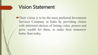 Vision Statement
Their vision is to be the most preferred Investment
Services Company in India by providing clients
with informed choices of lasting value, protect and
grow wealth for them, to make their tomorrow
better than today.
 