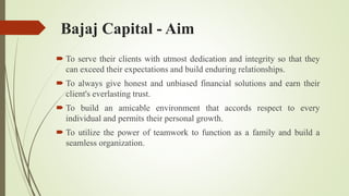 Bajaj Capital - Aim
 To serve their clients with utmost dedication and integrity so that they
can exceed their expectations and build enduring relationships.
 To always give honest and unbiased financial solutions and earn their
client's everlasting trust.
 To build an amicable environment that accords respect to every
individual and permits their personal growth.
 To utilize the power of teamwork to function as a family and build a
seamless organization.
 