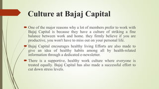 Culture at Bajaj Capital
 One of the major reasons why a lot of members prefer to work with
Bajaj Capital is because they have a culture of striking a fine
balance between work and home. they firmly believe if you are
productive, you won't have to miss out on your personal life.
 Bajaj Capital encourages healthy living Efforts are also made to
give an idea of healthy habits among all by health-related
information through a dedicated e-newsletter.
 There is a supportive, healthy work culture where everyone is
treated equally. Bajaj Capital has also made a successful effort to
cut down stress levels.
 
