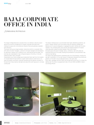 WORK shop                                   _IS SUE.T WO




BAJAJ CORPORATE
OFFICE IN INDIA
_Collaborative Architecture




The design for Bajaj Electricals corporate office is an attempt to take the project     The design challenge was to accommodate these highly debilitating guidelines, yet
above the functional contingencies of a regular corporate work place brief, 		          evolve a ‘design narrative’ which will cleverly mask the ubiquitous gridded plan.
imbibing the space with an architectural character that would generate unparallel       Meeting room is placed strategically to segregate the public inter face with the work 	
work efficiency.                                                                        inter face. The contrasting dark colour and the free flowing envelope of its space
The project had typical straight jacketed, hierarchical brief for a corporate office,   clearly generate a spatial boundar y between Public-Work realms.
with cabins for senior managers, cubicles for mid-level managers and workstations       Enclosed spaces like senior manager cabins, conference, staff utility areas are 	
for executives, meeting room conference room, staff area and ser vice areas. The        positioned along one of the sides, allowing the workstations to be positioned to tap 	
brief was also emphasised to have or thogonal spaces in the office, in line with 	      maximum day lighting.
traditional Indian ‘Vastu’ principles.                                                  The cabins have glazed par titions separating them from the workspace, allowing the
Sustainability as an active strategy was fundamental theme right from the inception     day light to penetrate in to the cabin spaces. Collaborative designed the architectural
of concept design through selection of green rated products, active tools to cut        graphics on the wall to ensure adequate privacy in the cabin area.
down the energy consumption, day light har vesting and the general orientation of       Ever y cabin, passages and entr y foyers are provided with active tools to cut down the
the work floor to tap maximum day light and reduce the south exposure to cut down       lighting load. The office is equipped with state of the ar t HVAC and BMS to make it
cooling load.                                                                           truly energy efficient.




OFFICE                 Design_ Collaborative Architecture       Photography_ Lalita Tharani     Country_ India     Client_ Bajaj Electricals Ltd.
 