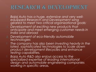     Bajaj Auto has a huge, extensive and very well-
     equipped Research and Development wing
     geared to meet two critical organizational goals:
1.   Development of exciting new products that
     anticipate and meet emerging customer needs in
     India and abroad
2.   Development of eco-friendly automobile
     technologies
    The company has also been investing heavily in the
     latest, sophisticated technologies to scale down
     product development lifecycles and enhance
     testing capabilities.
    Bajaj Auto R&D also enjoys access to the
     specialized expertise of leading international
     design and automobile engineering companies
     working in specific areas.
 