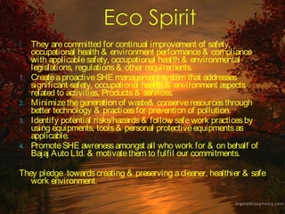     They are committed for continual improvement of safety,
     occupational health & environment performance & compliance
     with applicable safety, occupational health & environmental
     legislations, regulations & other requirements.
1.   Create a proactive SHE management system that addresses
     significant safety, occupational health & environment aspects
     related to activities, Products & services.
2.   Minimize the generation of waste& conserve resources through
     better technology & practices for prevention of pollution.
3.   Identify potential risks/hazards & follow safe work practices by
     using equipments, tools & personal protective equipments as
     applicable.
4.   Promote SHE awreness amongst all who work for & on behalf of
     Bajaj Auto Ltd. & motivate them to fulfil our commitments.

They pledge towards creating & preserving a cleaner, healthier & safe
   work environment.
 