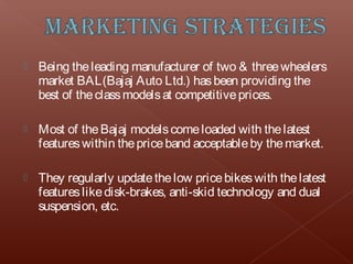    Being the leading manufacturer of two & three wheelers
    market BAL(Bajaj Auto Ltd.) has been providing the
    best of the class models at competitive prices.

   Most of the Bajaj models come loaded with the latest
    features within the price band acceptable by the market.

   They regularly update the low price bikes with the latest
    features like disk-brakes, anti-skid technology and dual
    suspension, etc.
 