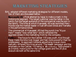 BAL adopted different marketing strategies for different models,
  few of them are discussed below: -
 K awasaki 4S - First attempt by bajaj to make a mark in the
  motorcycle segment. The target customer was the father in the
  family but the target audience of the commercial was the son in
  the family. The time at which Kawasaki 4S was launched Hero
  Honda was the market leader in fuel-efficient bikes and Yamaha
  in the performance bikes.
 The commercial of Kawasaki 4S had the punch line "Kyun
  Hero" means "now what hero" which reflected the
  aggressiveness in the marketing front by the company.
 Caliber - The focus for the Caliber 115 was youth. And though
  Bajaj made the bike look bigger and feel more powerful than its
  predecessor its approach towards advertising is even more
  radically different this time around. The teaser campaign and the
  emphasis on the Caliber 115 being a ` Ho o dibabaa' bike placed it
  as a trendy motorcycle for the college-goers and the 25 plus
  executives both at the same time
 