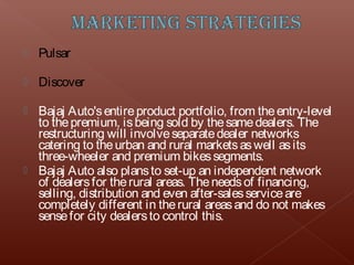    Pulsar

   Discover

 Bajaj Auto's entire product portfolio, from the entry-level
  to the premium, is being sold by the same dealers. The
  restructuring will involve separate dealer networks
  catering to the urban and rural markets as well as its
  three-wheeler and premium bikes segments.
 Bajaj Auto also plans to set-up an independent network
  of dealers for the rural areas. The needs of financing,
  selling, distribution and even after-sales service are
  completely different in the rural areas and do not makes
  sense for city dealers to control this.
 