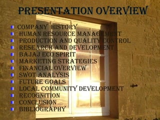 COMPANY HISTORY
HUMAN RESOURCE MANAGEMENT
PRODUCTION AND QUALITY CONTROL
RESEARCH AND DEVELOPMENT
BAjAj ECO SPIRIT
MARKETING STRATEGIES
FINANCIAL OVERVIEw
SwOT ANALYSIS
FUTURE GOALS
LOCAL COMMUNITY DEVELOPMENT
RECOGNITION
CONCLUSION
BIBLIOGRAPHY
 